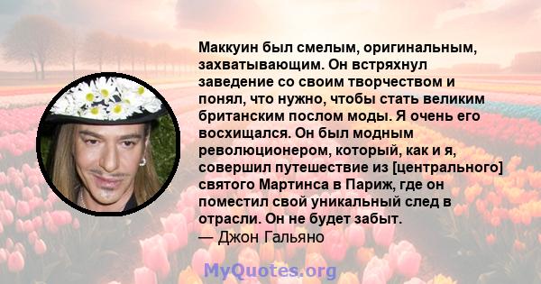 Маккуин был смелым, оригинальным, захватывающим. Он встряхнул заведение со своим творчеством и понял, что нужно, чтобы стать великим британским послом моды. Я очень его восхищался. Он был модным революционером, который, 