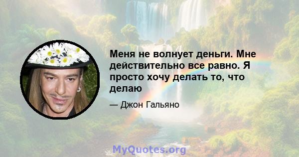 Меня не волнует деньги. Мне действительно все равно. Я просто хочу делать то, что делаю