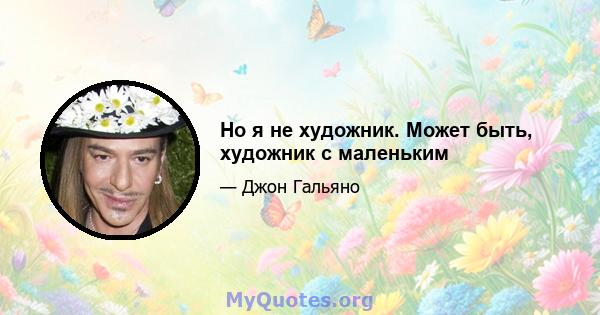 Но я не художник. Может быть, художник с маленьким