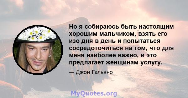 Но я собираюсь быть настоящим хорошим мальчиком, взять его изо дня в день и попытаться сосредоточиться на том, что для меня наиболее важно, и это предлагает женщинам услугу.