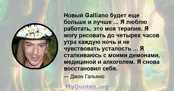 Новый Galliano будет еще больше и лучше ... Я люблю работать, это моя терапия. Я могу рисовать до четырех часов утра каждую ночь и не чувствовать усталость ... Я сталкиваюсь с моими демонами, медициной и алкоголем. Я