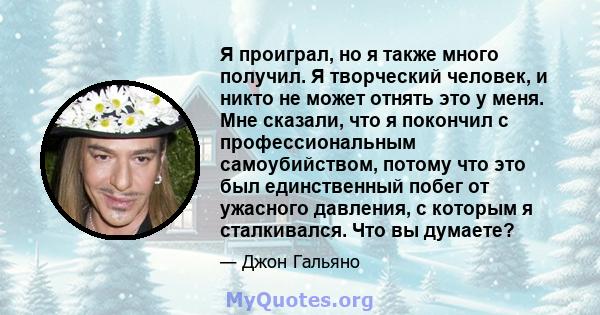 Я проиграл, но я также много получил. Я творческий человек, и никто не может отнять это у меня. Мне сказали, что я покончил с профессиональным самоубийством, потому что это был единственный побег от ужасного давления, с 