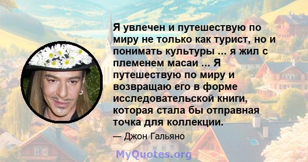 Я увлечен и путешествую по миру не только как турист, но и понимать культуры ... я жил с племенем масаи ... Я путешествую по миру и возвращаю его в форме исследовательской книги, которая стала бы отправная точка для