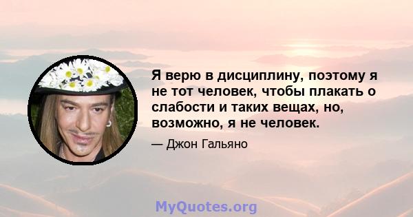 Я верю в дисциплину, поэтому я не тот человек, чтобы плакать о слабости и таких вещах, но, возможно, я не человек.