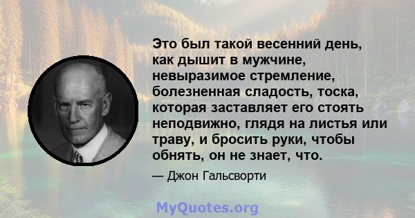 Это был такой весенний день, как дышит в мужчине, невыразимое стремление, болезненная сладость, тоска, которая заставляет его стоять неподвижно, глядя на листья или траву, и бросить руки, чтобы обнять, он не знает, что.