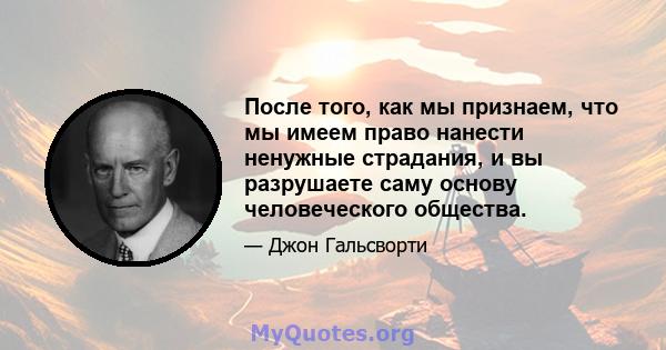 После того, как мы признаем, что мы имеем право нанести ненужные страдания, и вы разрушаете саму основу человеческого общества.