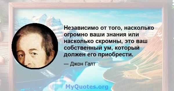 Независимо от того, насколько огромно ваши знания или насколько скромны, это ваш собственный ум, который должен его приобрести.