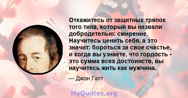 Откажитесь от защитных тряпок того типа, который вы назвали добродетелью: смирение. Научитесь ценить себя, а это значит: бороться за свое счастье, и когда вы узнаете, что гордость - это сумма всех достоинств, вы