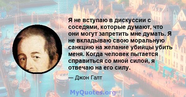 Я не вступаю в дискуссии с соседями, которые думают, что они могут запретить мне думать. Я не вкладываю свою моральную санкцию на желание убийцы убить меня. Когда человек пытается справиться со мной силой, я отвечаю на