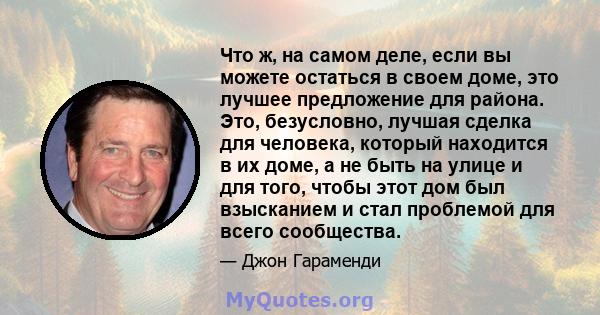 Что ж, на самом деле, если вы можете остаться в своем доме, это лучшее предложение для района. Это, безусловно, лучшая сделка для человека, который находится в их доме, а не быть на улице и для того, чтобы этот дом был