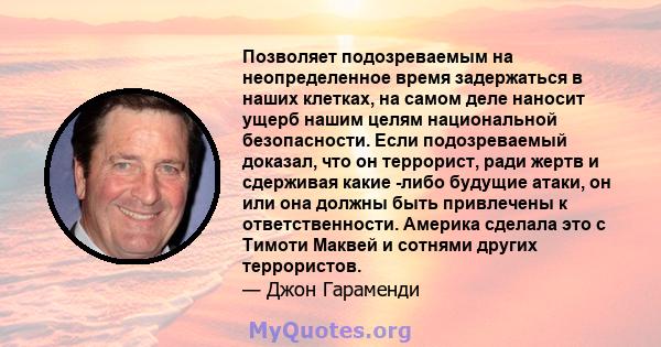 Позволяет подозреваемым на неопределенное время задержаться в наших клетках, на самом деле наносит ущерб нашим целям национальной безопасности. Если подозреваемый доказал, что он террорист, ради жертв и сдерживая какие