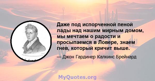 Даже под испорченной пеной лады над нашим мирным домом, мы мечтаем о радости и просыпаемся в Ловере, знаем гнев, который кричит выше.