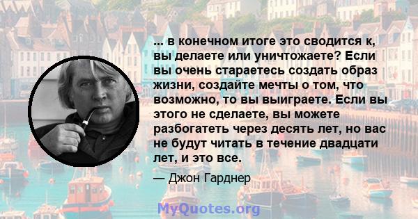 ... в конечном итоге это сводится к, вы делаете или уничтожаете? Если вы очень стараетесь создать образ жизни, создайте мечты о том, что возможно, то вы выиграете. Если вы этого не сделаете, вы можете разбогатеть через