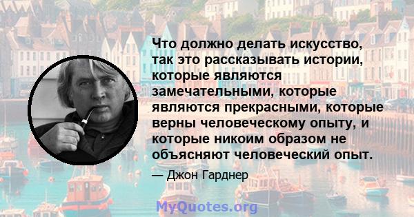 Что должно делать искусство, так это рассказывать истории, которые являются замечательными, которые являются прекрасными, которые верны человеческому опыту, и которые никоим образом не объясняют человеческий опыт.