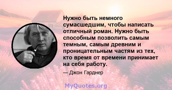 Нужно быть немного сумасшедшим, чтобы написать отличный роман. Нужно быть способным позволить самым темным, самым древним и проницательным частям из тех, кто время от времени принимает на себя работу.