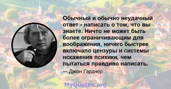 Обычный и обычно неудачный ответ - написать о том, что вы знаете. Ничто не может быть более ограничивающим для воображения, ничего быстрее включало цензуры и системы искажения психики, чем пытаться правдиво написать.