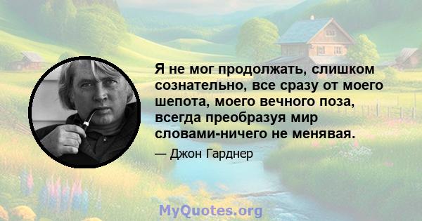 Я не мог продолжать, слишком сознательно, все сразу от моего шепота, моего вечного поза, всегда преобразуя мир словами-ничего не менявая.