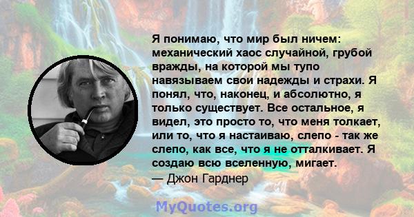 Я понимаю, что мир был ничем: механический хаос случайной, грубой вражды, на которой мы тупо навязываем свои надежды и страхи. Я понял, что, наконец, и абсолютно, я только существует. Все остальное, я видел, это просто