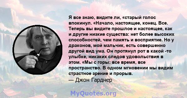 Я все знаю, видите ли, «старый голос впокинул. «Начало, настоящее, конец. Все. Теперь вы видите прошлое и настоящее, как и другие низкие существа: нет более высоких способностей, чем память и восприятие. Но у драконов,