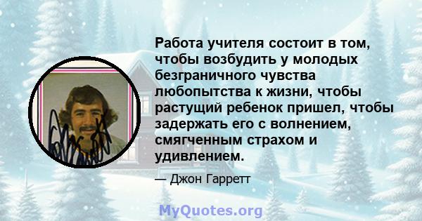 Работа учителя состоит в том, чтобы возбудить у молодых безграничного чувства любопытства к жизни, чтобы растущий ребенок пришел, чтобы задержать его с волнением, смягченным страхом и удивлением.