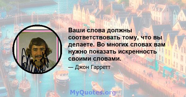 Ваши слова должны соответствовать тому, что вы делаете. Во многих словах вам нужно показать искренность своими словами.