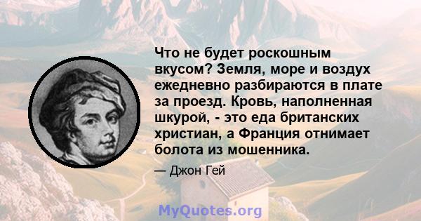 Что не будет роскошным вкусом? Земля, море и воздух ежедневно разбираются в плате за проезд. Кровь, наполненная шкурой, - это еда британских христиан, а Франция отнимает болота из мошенника.