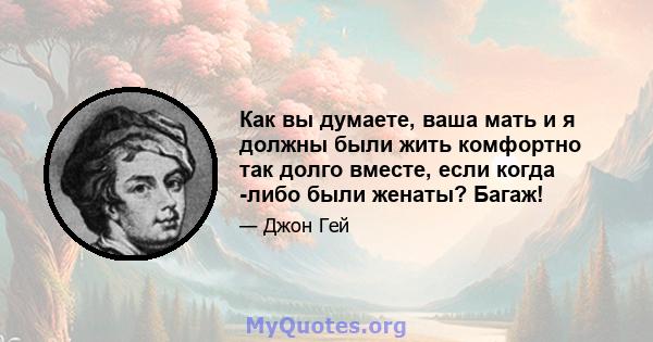 Как вы думаете, ваша мать и я должны были жить комфортно так долго вместе, если когда -либо были женаты? Багаж!