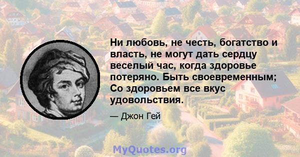 Ни любовь, не честь, богатство и власть, не могут дать сердцу веселый час, когда здоровье потеряно. Быть своевременным; Со здоровьем все вкус удовольствия.