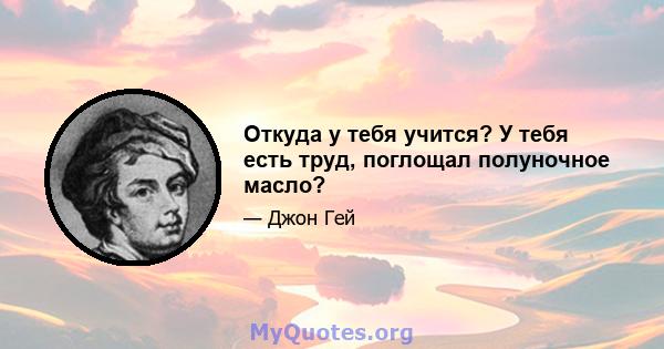 Откуда у тебя учится? У тебя есть труд, поглощал полуночное масло?