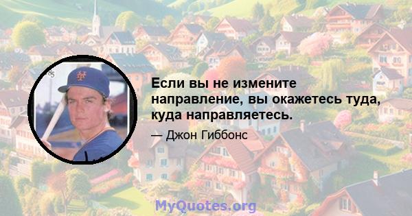 Если вы не измените направление, вы окажетесь туда, куда направляетесь.