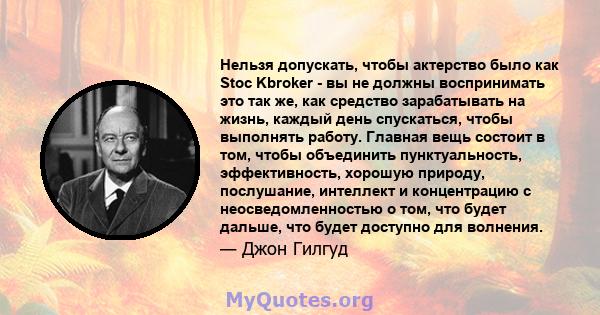 Нельзя допускать, чтобы актерство было как Stoc Kbroker - вы не должны воспринимать это так же, как средство зарабатывать на жизнь, каждый день спускаться, чтобы выполнять работу. Главная вещь состоит в том, чтобы