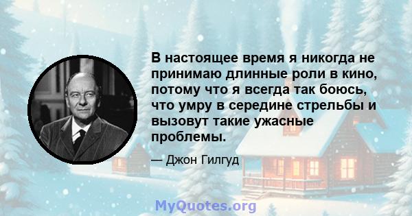 В настоящее время я никогда не принимаю длинные роли в кино, потому что я всегда так боюсь, что умру в середине стрельбы и вызовут такие ужасные проблемы.