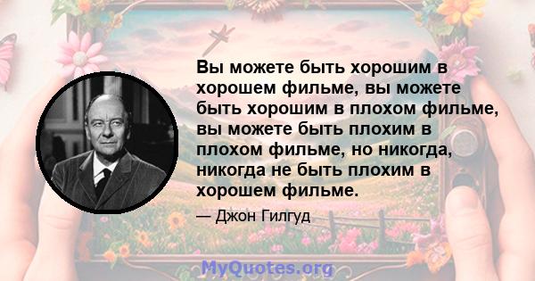 Вы можете быть хорошим в хорошем фильме, вы можете быть хорошим в плохом фильме, вы можете быть плохим в плохом фильме, но никогда, никогда не быть плохим в хорошем фильме.