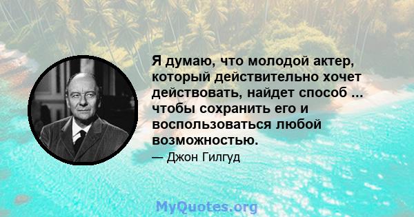 Я думаю, что молодой актер, который действительно хочет действовать, найдет способ ... чтобы сохранить его и воспользоваться любой возможностью.