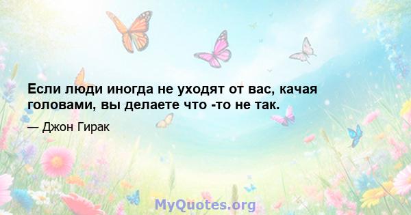 Если люди иногда не уходят от вас, качая головами, вы делаете что -то не так.