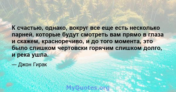 К счастью, однако, вокруг все еще есть несколько парней, которые будут смотреть вам прямо в глаза и скажем, красноречиво, и до того момента, это было слишком чертовски горячим слишком долго, и река ушла.