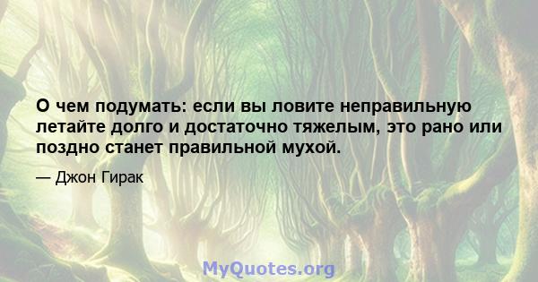 О чем подумать: если вы ловите неправильную летайте долго и достаточно тяжелым, это рано или поздно станет правильной мухой.