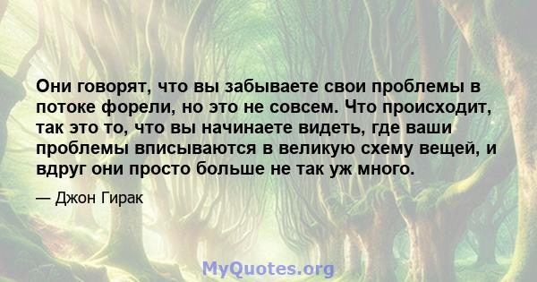 Они говорят, что вы забываете свои проблемы в потоке форели, но это не совсем. Что происходит, так это то, что вы начинаете видеть, где ваши проблемы вписываются в великую схему вещей, и вдруг они просто больше не так