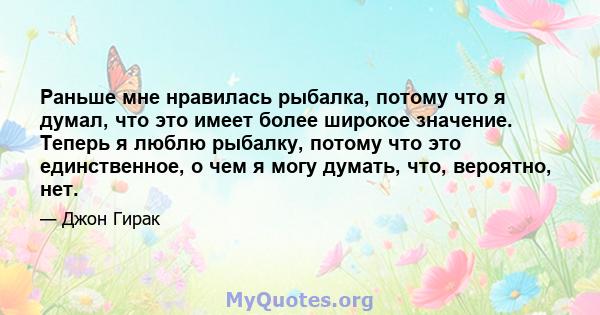 Раньше мне нравилась рыбалка, потому что я думал, что это имеет более широкое значение. Теперь я люблю рыбалку, потому что это единственное, о чем я могу думать, что, вероятно, нет.