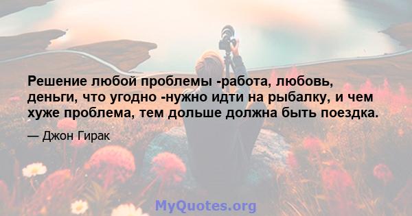 Решение любой проблемы -работа, любовь, деньги, что угодно -нужно идти на рыбалку, и чем хуже проблема, тем дольше должна быть поездка.