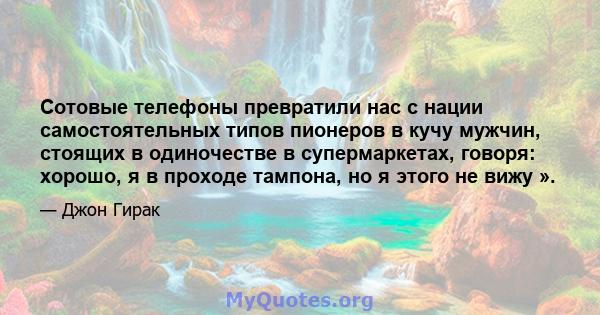 Сотовые телефоны превратили нас с нации самостоятельных типов пионеров в кучу мужчин, стоящих в одиночестве в супермаркетах, говоря: хорошо, я в проходе тампона, но я этого не вижу ».