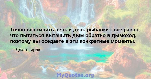 Точно вспомнить целый день рыбалки - все равно, что пытаться вытащить дым обратно в дымоход, поэтому вы оседаете в эти конкретные моменты.