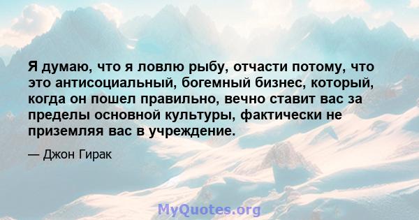 Я думаю, что я ловлю рыбу, отчасти потому, что это антисоциальный, богемный бизнес, который, когда он пошел правильно, вечно ставит вас за пределы основной культуры, фактически не приземляя вас в учреждение.