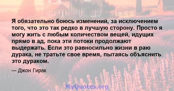 Я обязательно боюсь изменений, за исключением того, что это так редко в лучшую сторону. Просто я могу жить с любым количеством вещей, идущих прямо в ад, пока эти потоки продолжают выдержать. Если это равносильно жизни в 