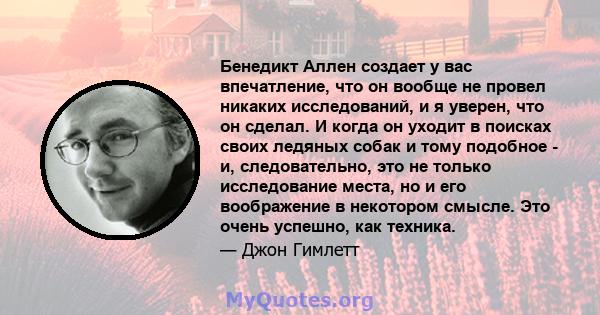 Бенедикт Аллен создает у вас впечатление, что он вообще не провел никаких исследований, и я уверен, что он сделал. И когда он уходит в поисках своих ледяных собак и тому подобное - и, следовательно, это не только