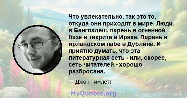 Что увлекательно, так это то, откуда они приходят в мире. Люди в Бангладеш, парень в огненной базе в тикрите в Ираке. Парень в ирландском пабе в Дублине. И приятно думать, что эта литературная сеть - или, скорее, сеть