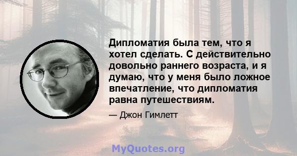 Дипломатия была тем, что я хотел сделать. С действительно довольно раннего возраста, и я думаю, что у меня было ложное впечатление, что дипломатия равна путешествиям.