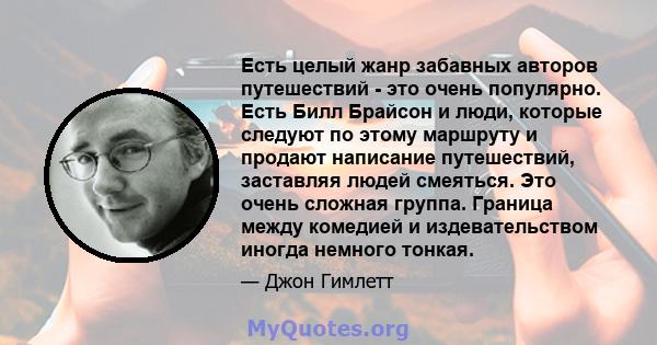 Есть целый жанр забавных авторов путешествий - это очень популярно. Есть Билл Брайсон и люди, которые следуют по этому маршруту и ​​продают написание путешествий, заставляя людей смеяться. Это очень сложная группа.