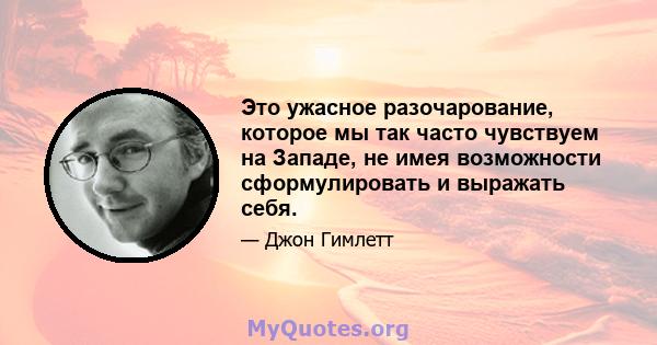 Это ужасное разочарование, которое мы так часто чувствуем на Западе, не имея возможности сформулировать и выражать себя.