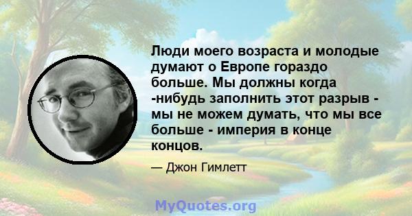 Люди моего возраста и молодые думают о Европе гораздо больше. Мы должны когда -нибудь заполнить этот разрыв - мы не можем думать, что мы все больше - империя в конце концов.